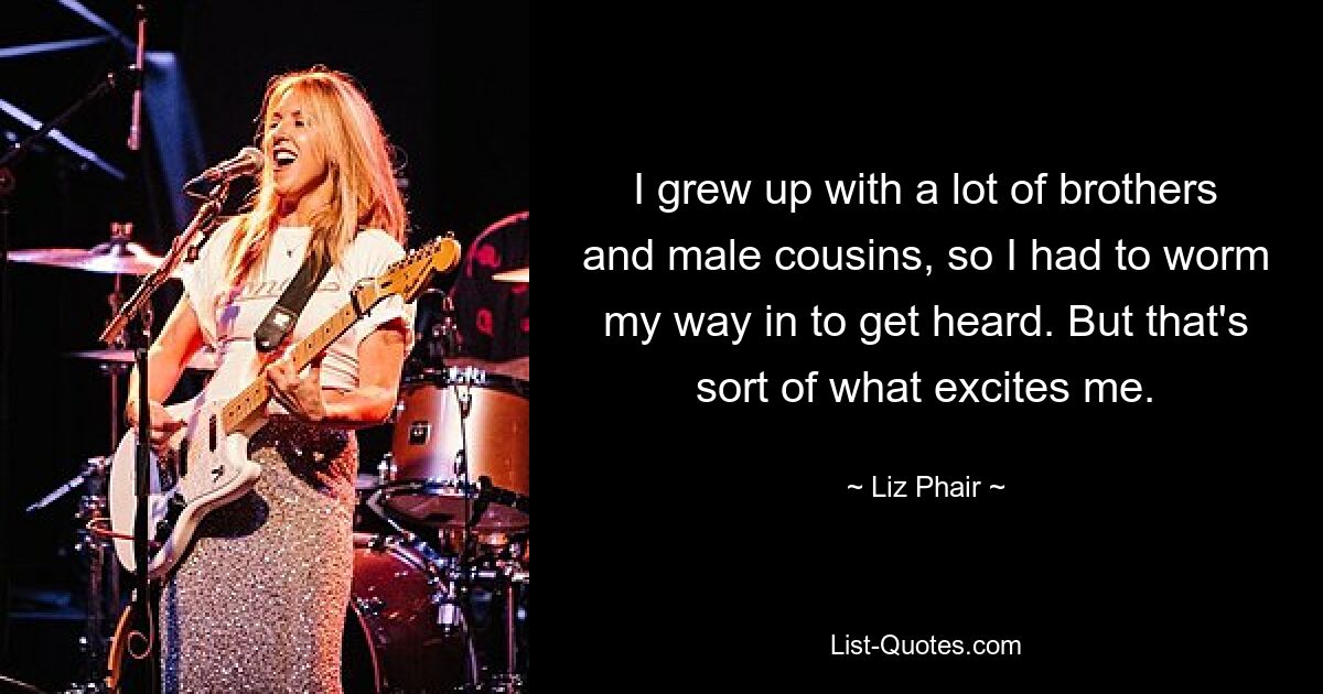 I grew up with a lot of brothers and male cousins, so I had to worm my way in to get heard. But that's sort of what excites me. — © Liz Phair