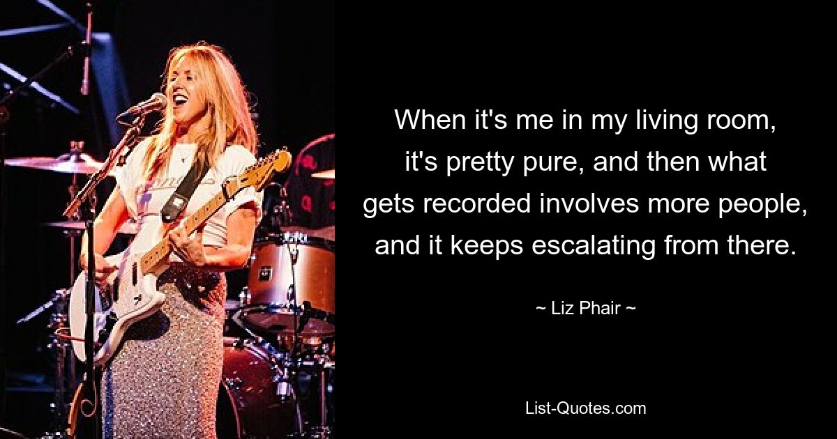 When it's me in my living room, it's pretty pure, and then what gets recorded involves more people, and it keeps escalating from there. — © Liz Phair