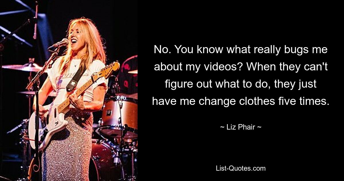 No. You know what really bugs me about my videos? When they can't figure out what to do, they just have me change clothes five times. — © Liz Phair