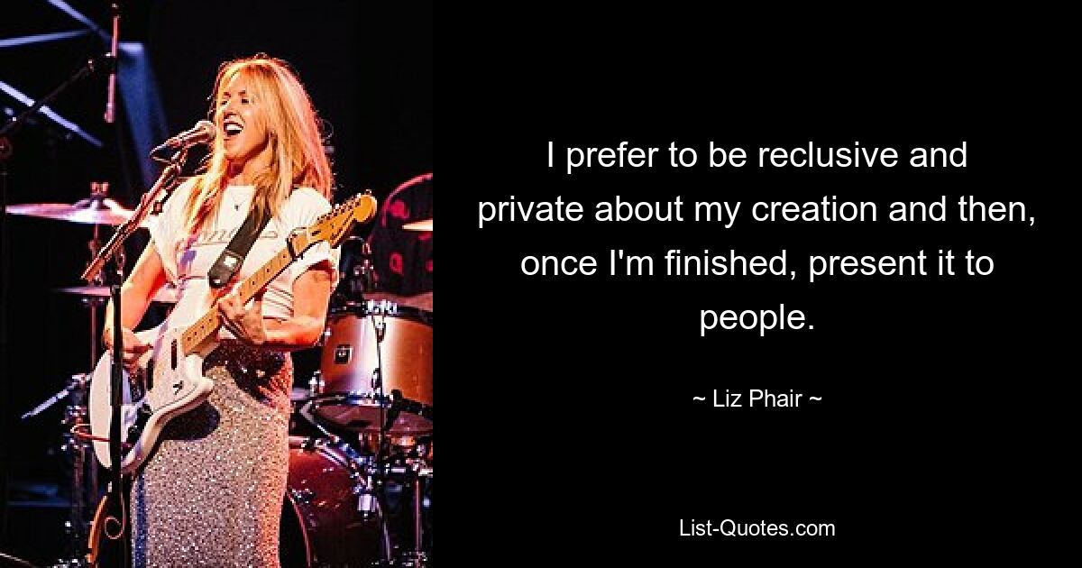 I prefer to be reclusive and private about my creation and then, once I'm finished, present it to people. — © Liz Phair