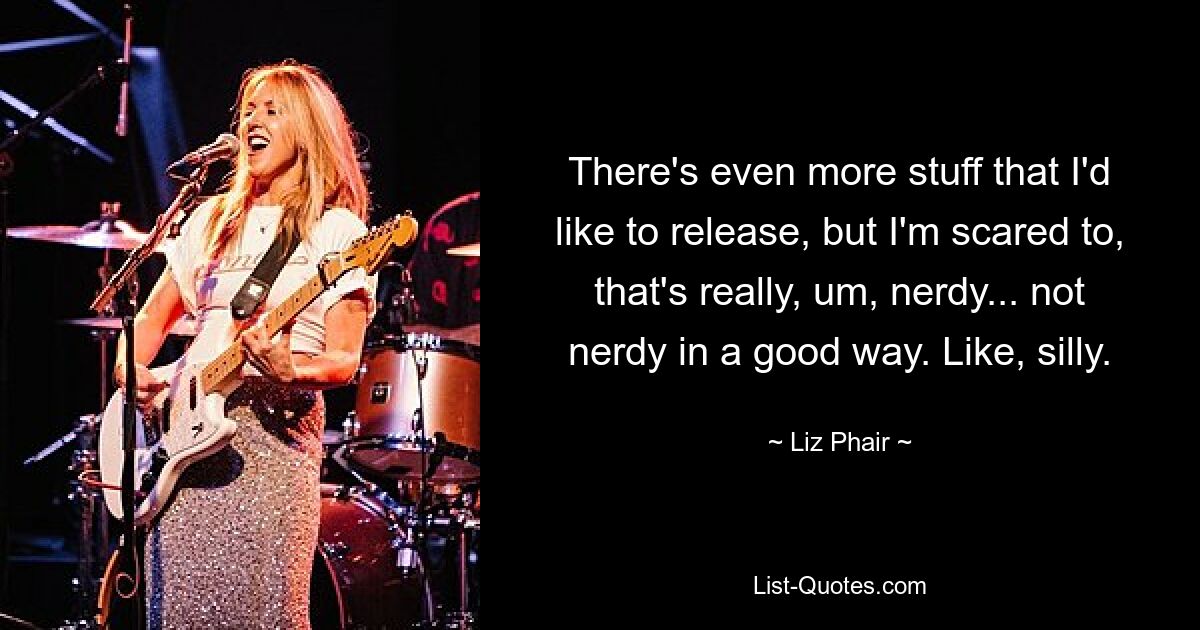 There's even more stuff that I'd like to release, but I'm scared to, that's really, um, nerdy... not nerdy in a good way. Like, silly. — © Liz Phair