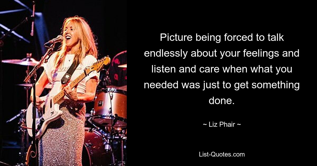 Picture being forced to talk endlessly about your feelings and listen and care when what you needed was just to get something done. — © Liz Phair