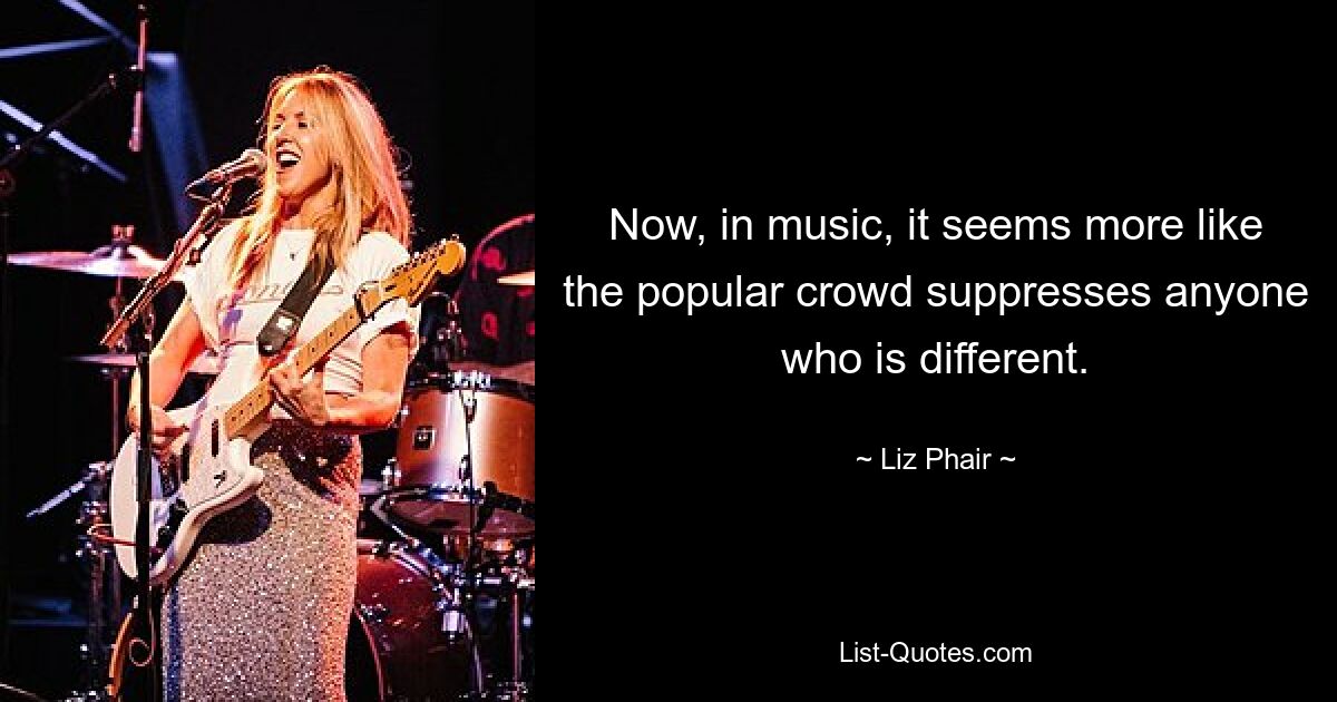 Now, in music, it seems more like the popular crowd suppresses anyone who is different. — © Liz Phair