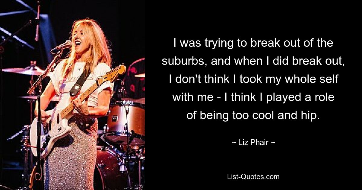 Ich habe versucht, aus den Vororten auszubrechen, und als ich ausgebrochen bin, glaube ich nicht, dass ich mein ganzes Selbst mitgenommen habe – ich glaube, ich habe die Rolle gespielt, zu cool und hip zu sein. — © Liz Phair