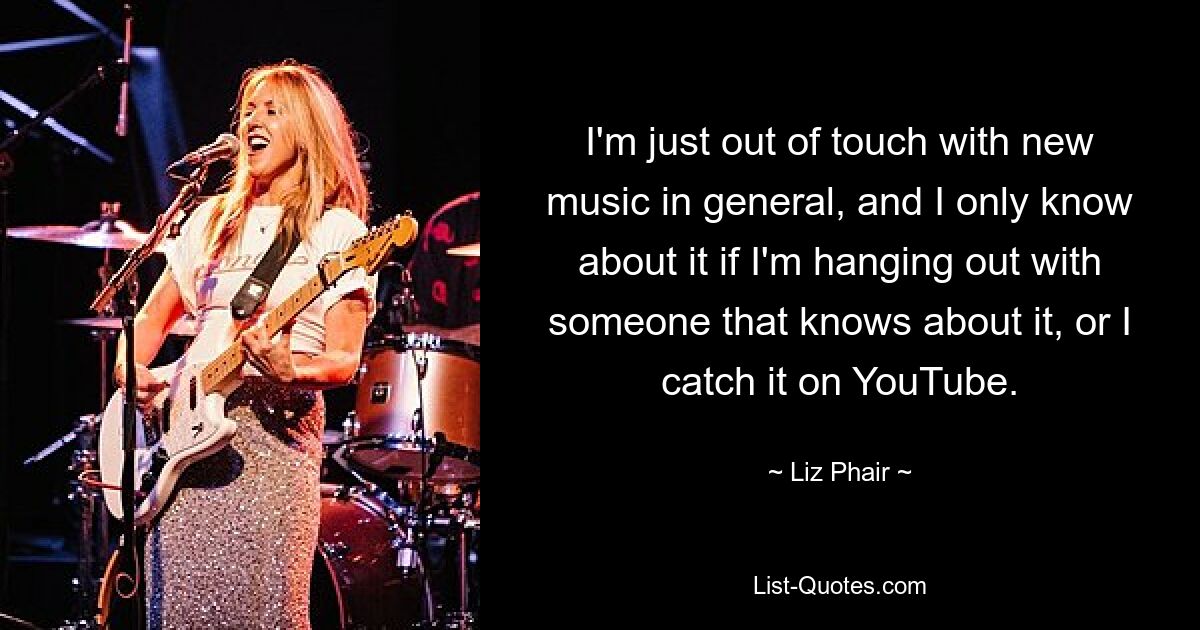 I'm just out of touch with new music in general, and I only know about it if I'm hanging out with someone that knows about it, or I catch it on YouTube. — © Liz Phair