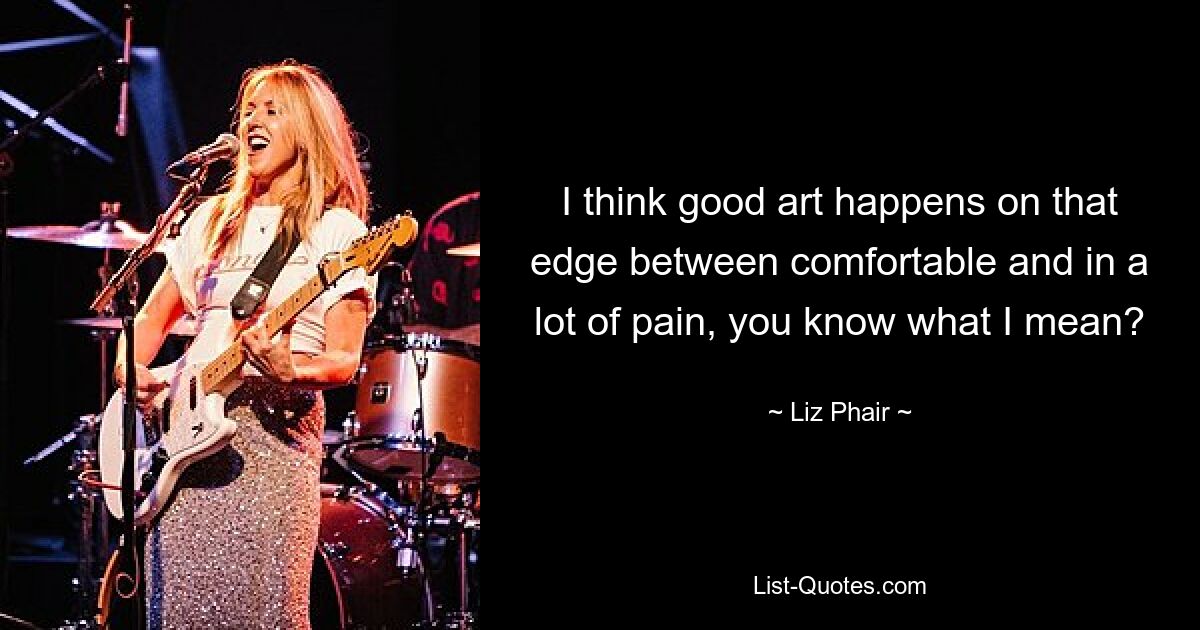 I think good art happens on that edge between comfortable and in a lot of pain, you know what I mean? — © Liz Phair