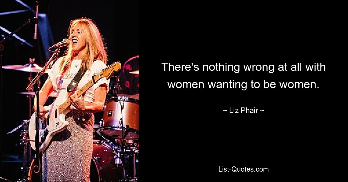 There's nothing wrong at all with women wanting to be women. — © Liz Phair