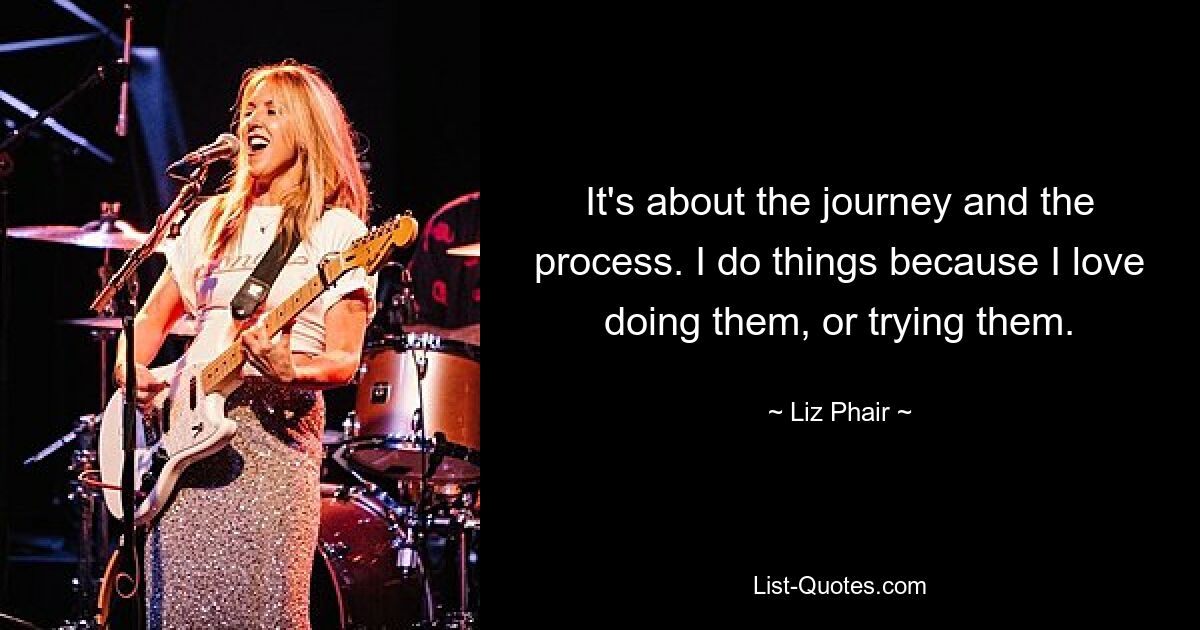 It's about the journey and the process. I do things because I love doing them, or trying them. — © Liz Phair