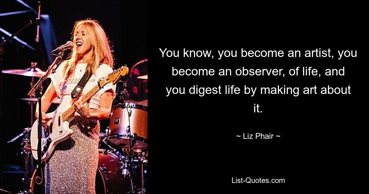 You know, you become an artist, you become an observer, of life, and you digest life by making art about it. — © Liz Phair