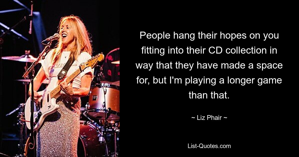 People hang their hopes on you fitting into their CD collection in way that they have made a space for, but I'm playing a longer game than that. — © Liz Phair