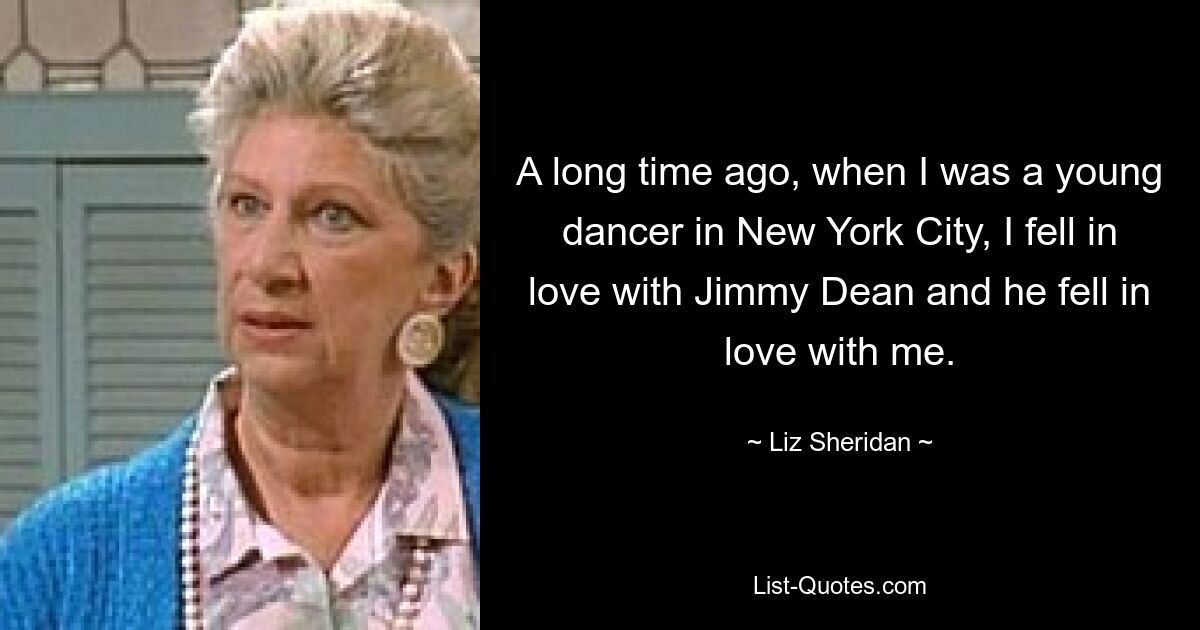 A long time ago, when I was a young dancer in New York City, I fell in love with Jimmy Dean and he fell in love with me. — © Liz Sheridan