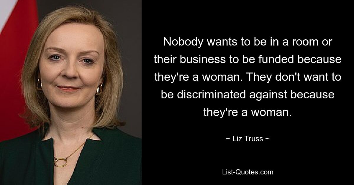 Nobody wants to be in a room or their business to be funded because they're a woman. They don't want to be discriminated against because they're a woman. — © Liz Truss