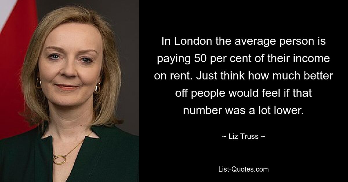 In London the average person is paying 50 per cent of their income on rent. Just think how much better off people would feel if that number was a lot lower. — © Liz Truss