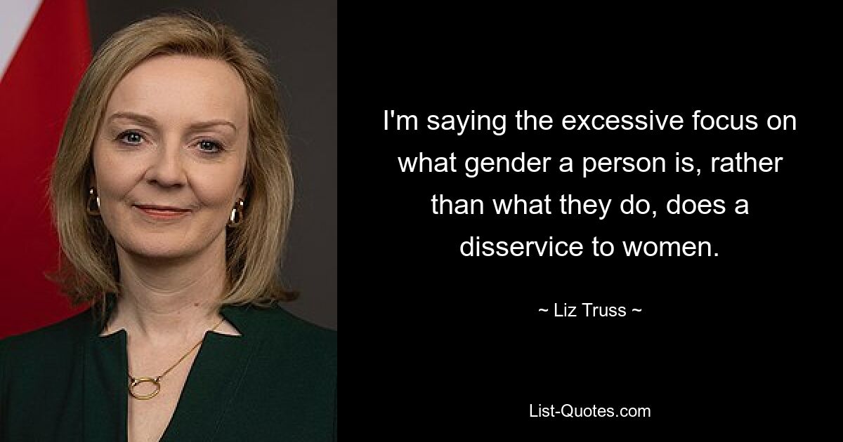 I'm saying the excessive focus on what gender a person is, rather than what they do, does a disservice to women. — © Liz Truss