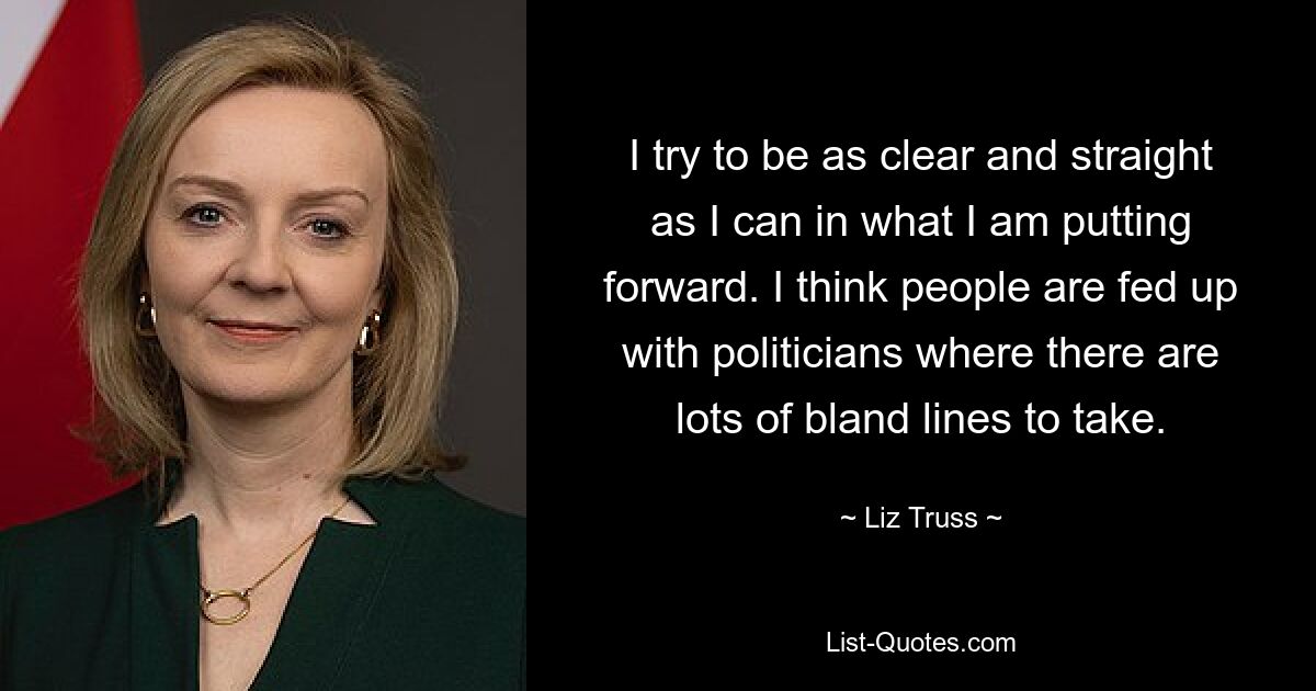 I try to be as clear and straight as I can in what I am putting forward. I think people are fed up with politicians where there are lots of bland lines to take. — © Liz Truss