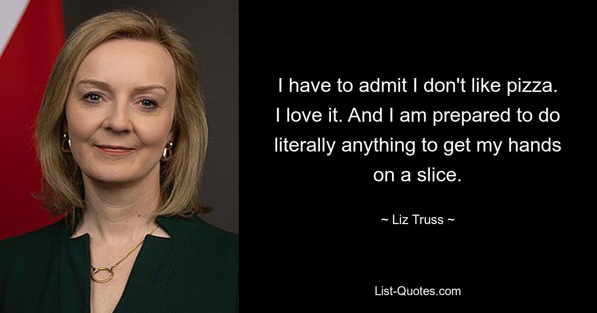 I have to admit I don't like pizza. I love it. And I am prepared to do literally anything to get my hands on a slice. — © Liz Truss