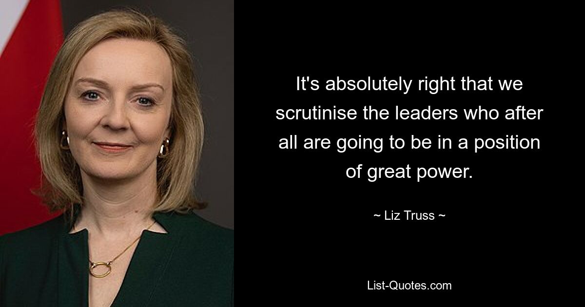 It's absolutely right that we scrutinise the leaders who after all are going to be in a position of great power. — © Liz Truss