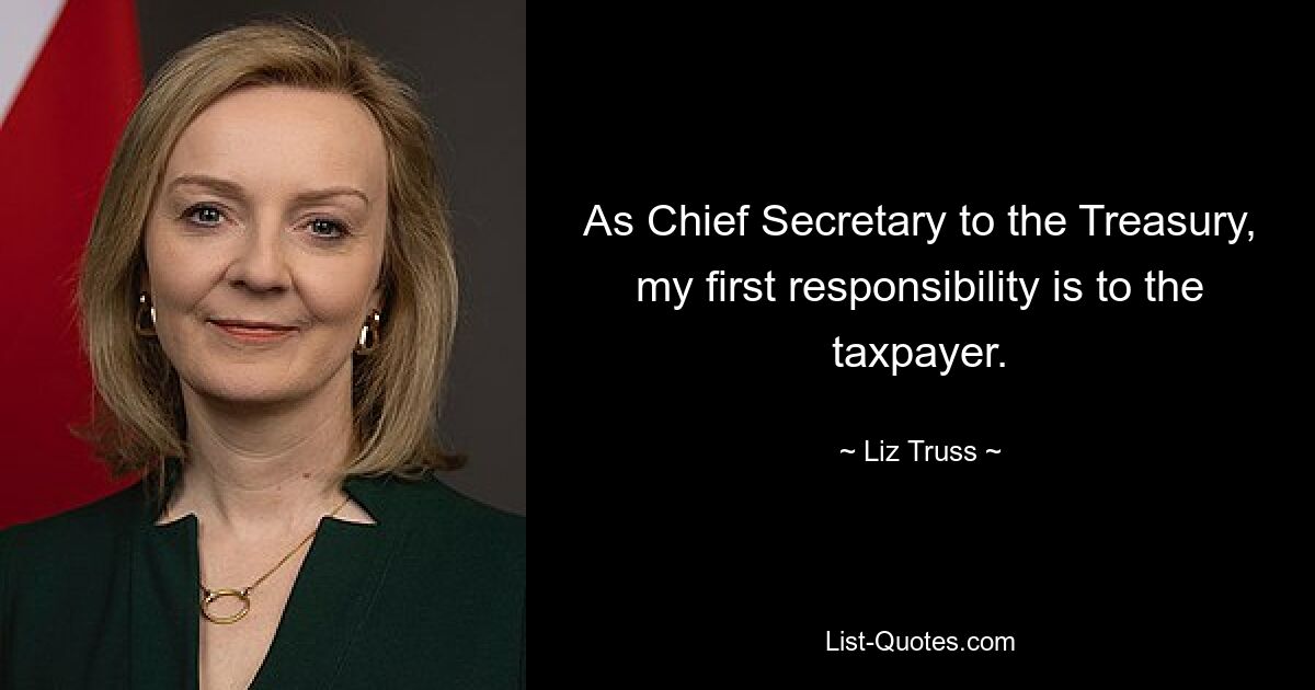 As Chief Secretary to the Treasury, my first responsibility is to the taxpayer. — © Liz Truss