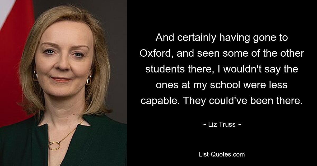 And certainly having gone to Oxford, and seen some of the other students there, I wouldn't say the ones at my school were less capable. They could've been there. — © Liz Truss