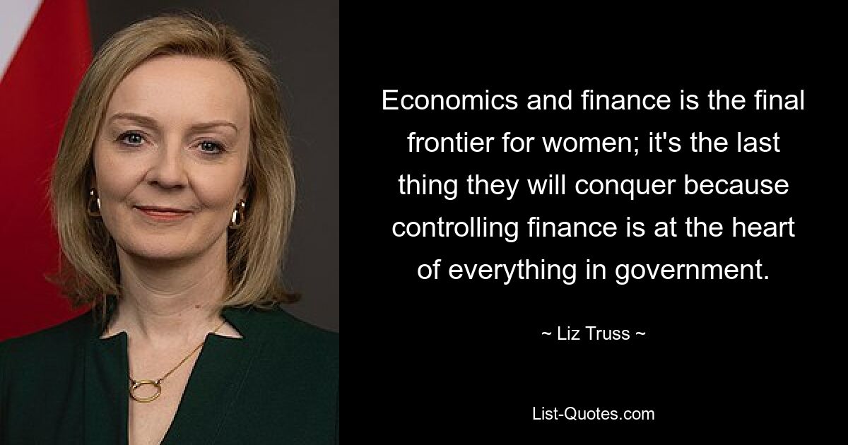 Economics and finance is the final frontier for women; it's the last thing they will conquer because controlling finance is at the heart of everything in government. — © Liz Truss