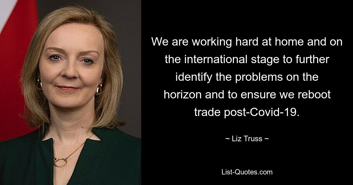 We are working hard at home and on the international stage to further identify the problems on the horizon and to ensure we reboot trade post-Covid-19. — © Liz Truss