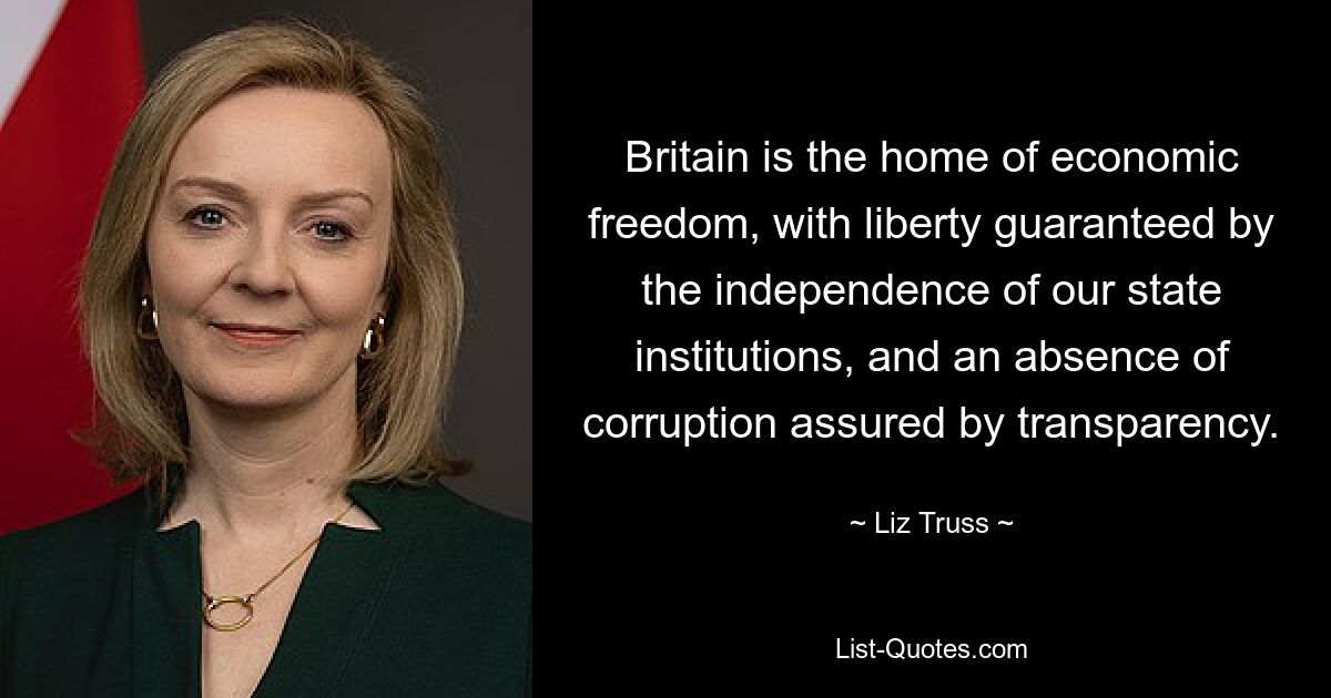 Britain is the home of economic freedom, with liberty guaranteed by the independence of our state institutions, and an absence of corruption assured by transparency. — © Liz Truss