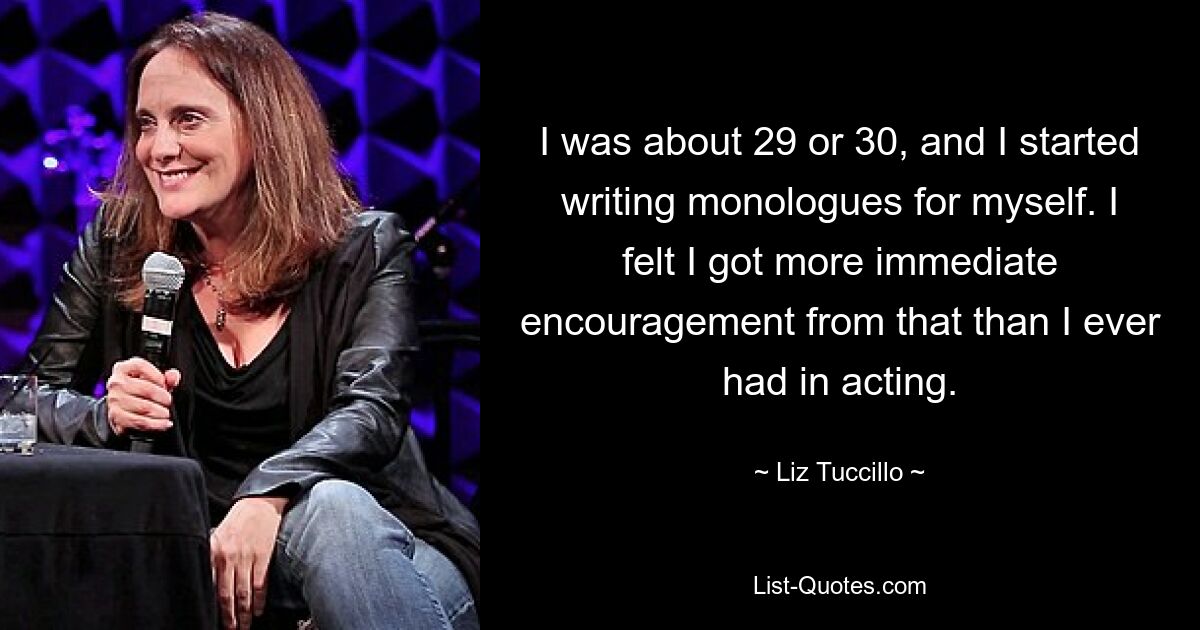 I was about 29 or 30, and I started writing monologues for myself. I felt I got more immediate encouragement from that than I ever had in acting. — © Liz Tuccillo