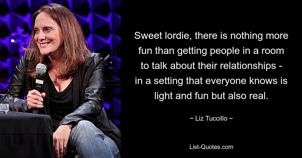 Sweet lordie, there is nothing more fun than getting people in a room to talk about their relationships - in a setting that everyone knows is light and fun but also real. — © Liz Tuccillo