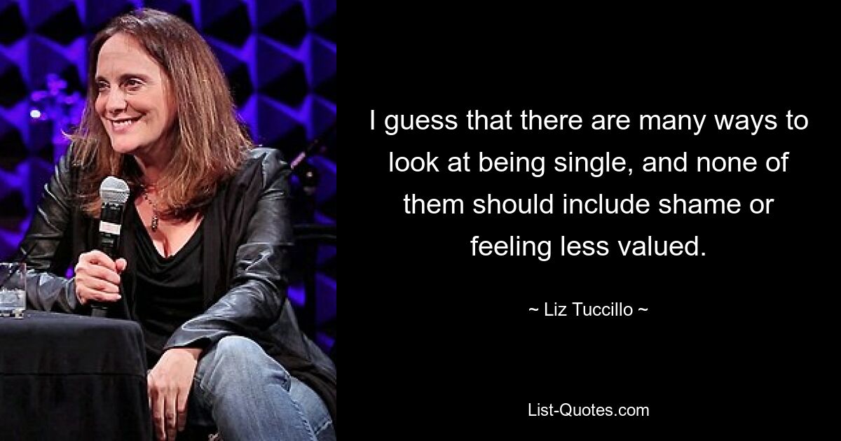 I guess that there are many ways to look at being single, and none of them should include shame or feeling less valued. — © Liz Tuccillo