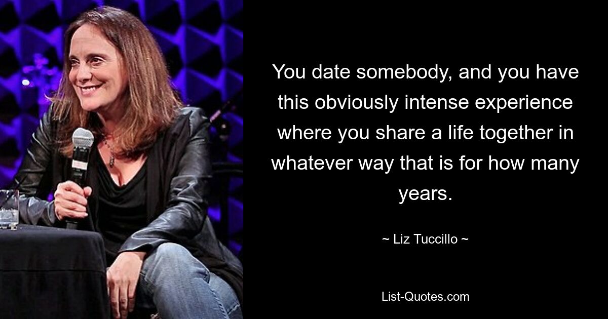 You date somebody, and you have this obviously intense experience where you share a life together in whatever way that is for how many years. — © Liz Tuccillo