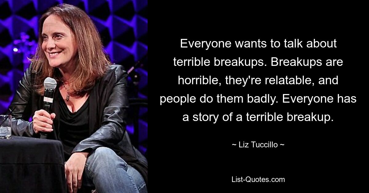 Everyone wants to talk about terrible breakups. Breakups are horrible, they're relatable, and people do them badly. Everyone has a story of a terrible breakup. — © Liz Tuccillo