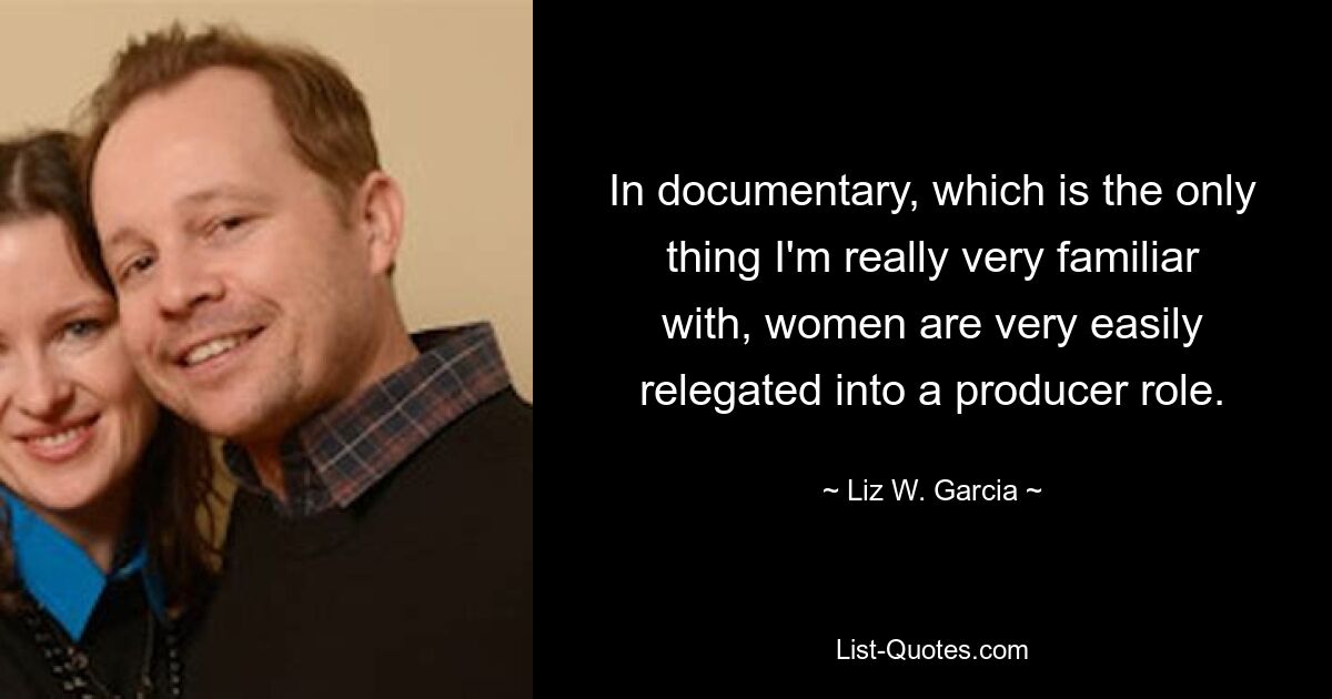 In documentary, which is the only thing I'm really very familiar with, women are very easily relegated into a producer role. — © Liz W. Garcia