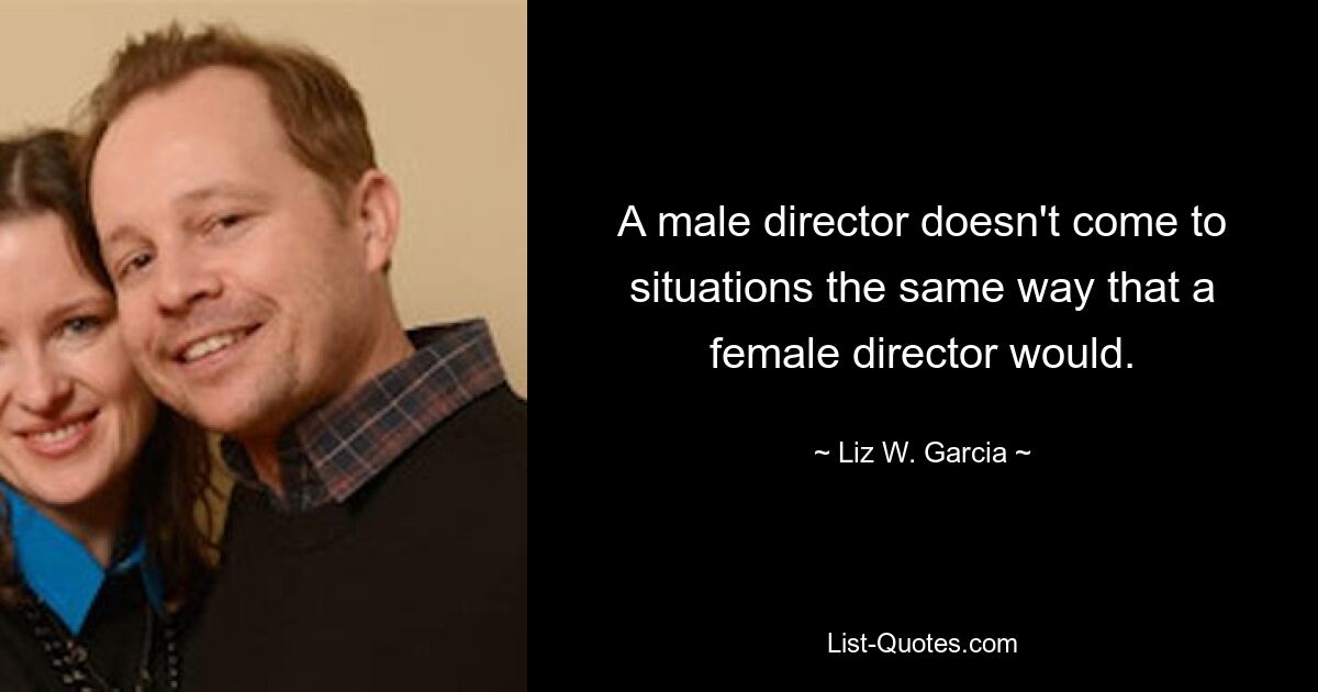 A male director doesn't come to situations the same way that a female director would. — © Liz W. Garcia