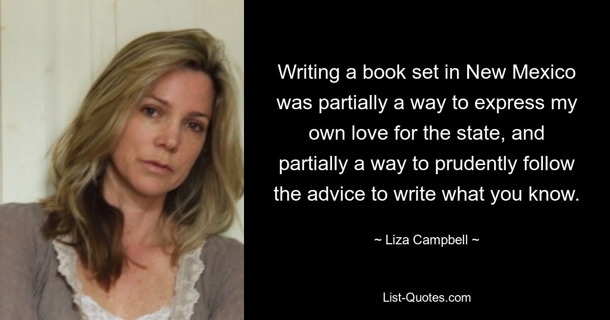 Writing a book set in New Mexico was partially a way to express my own love for the state, and partially a way to prudently follow the advice to write what you know. — © Liza Campbell