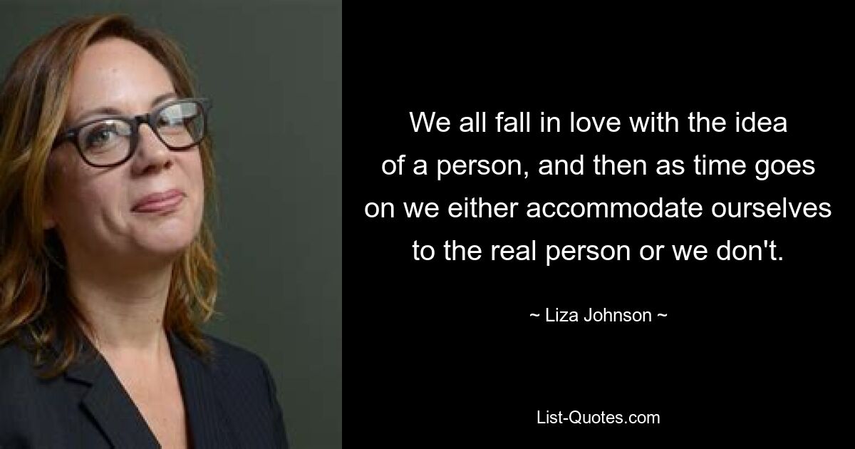 We all fall in love with the idea of a person, and then as time goes on we either accommodate ourselves to the real person or we don't. — © Liza Johnson