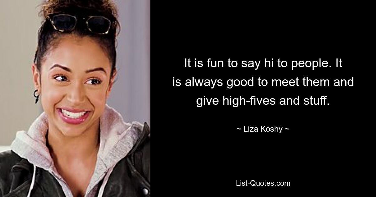 It is fun to say hi to people. It is always good to meet them and give high-fives and stuff. — © Liza Koshy