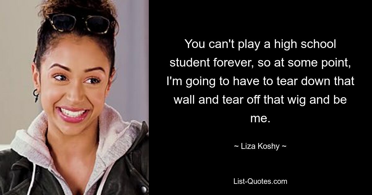 You can't play a high school student forever, so at some point, I'm going to have to tear down that wall and tear off that wig and be me. — © Liza Koshy