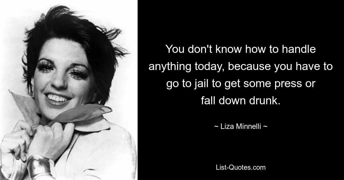 You don't know how to handle anything today, because you have to go to jail to get some press or fall down drunk. — © Liza Minnelli