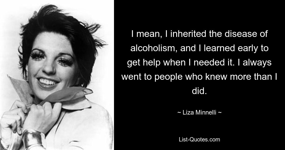 I mean, I inherited the disease of alcoholism, and I learned early to get help when I needed it. I always went to people who knew more than I did. — © Liza Minnelli