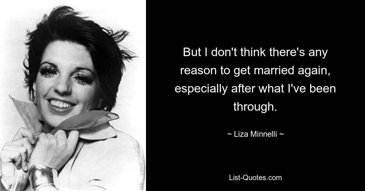 But I don't think there's any reason to get married again, especially after what I've been through. — © Liza Minnelli