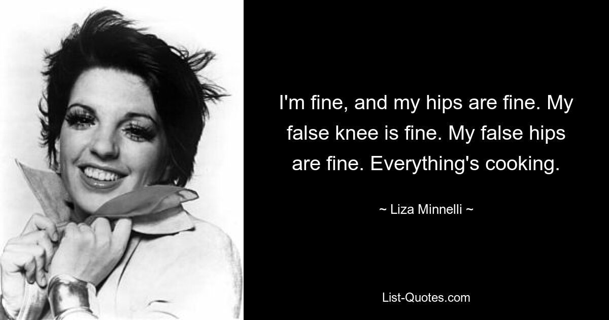 I'm fine, and my hips are fine. My false knee is fine. My false hips are fine. Everything's cooking. — © Liza Minnelli