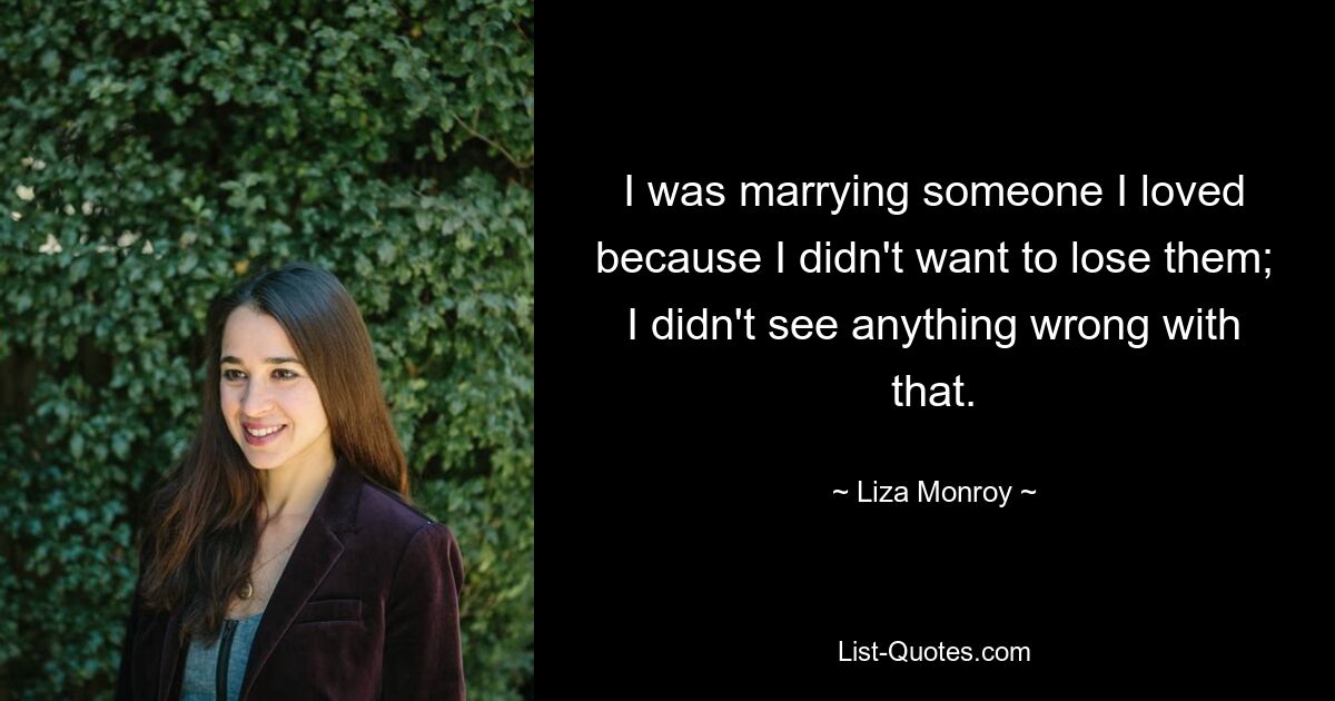 I was marrying someone I loved because I didn't want to lose them; I didn't see anything wrong with that. — © Liza Monroy