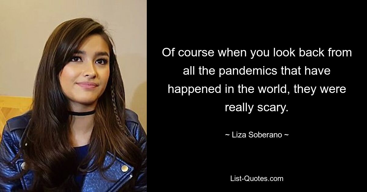 Of course when you look back from all the pandemics that have happened in the world, they were really scary. — © Liza Soberano