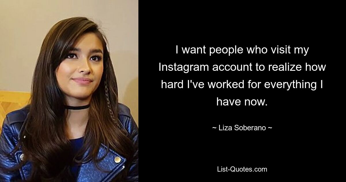 I want people who visit my Instagram account to realize how hard I've worked for everything I have now. — © Liza Soberano