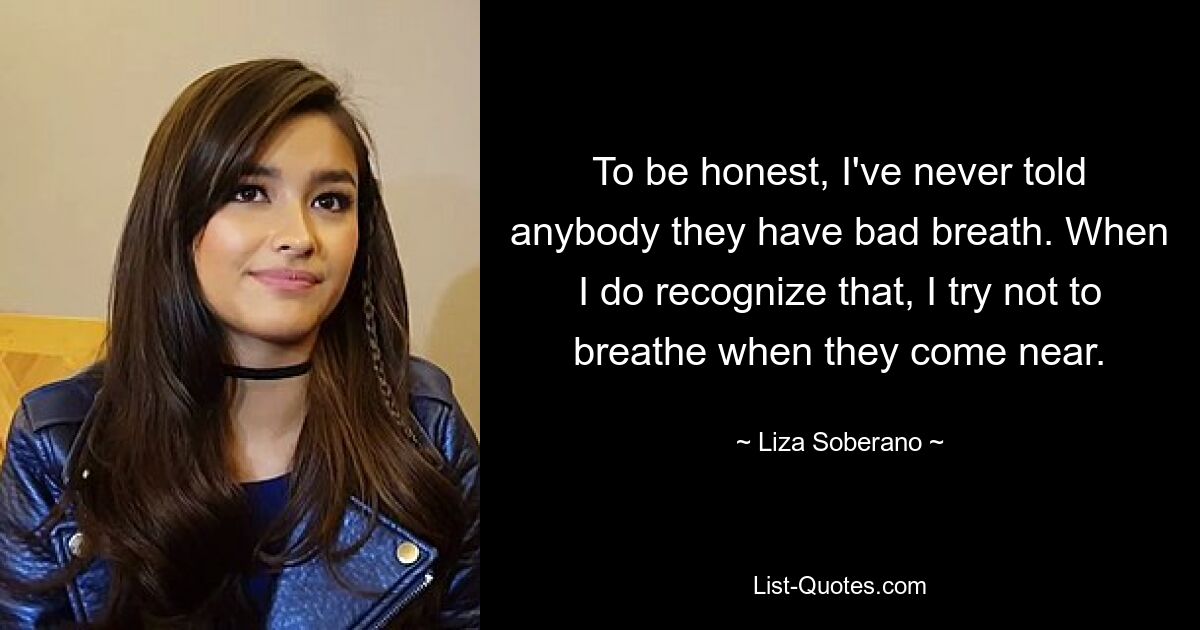 To be honest, I've never told anybody they have bad breath. When I do recognize that, I try not to breathe when they come near. — © Liza Soberano