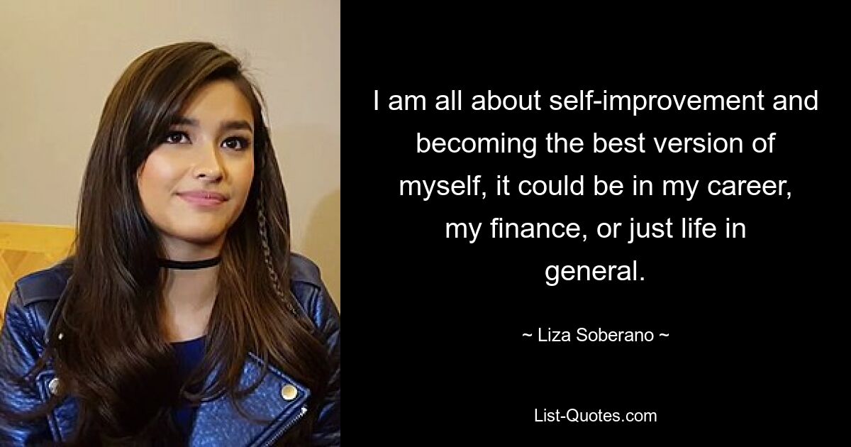 I am all about self-improvement and becoming the best version of myself, it could be in my career, my finance, or just life in general. — © Liza Soberano