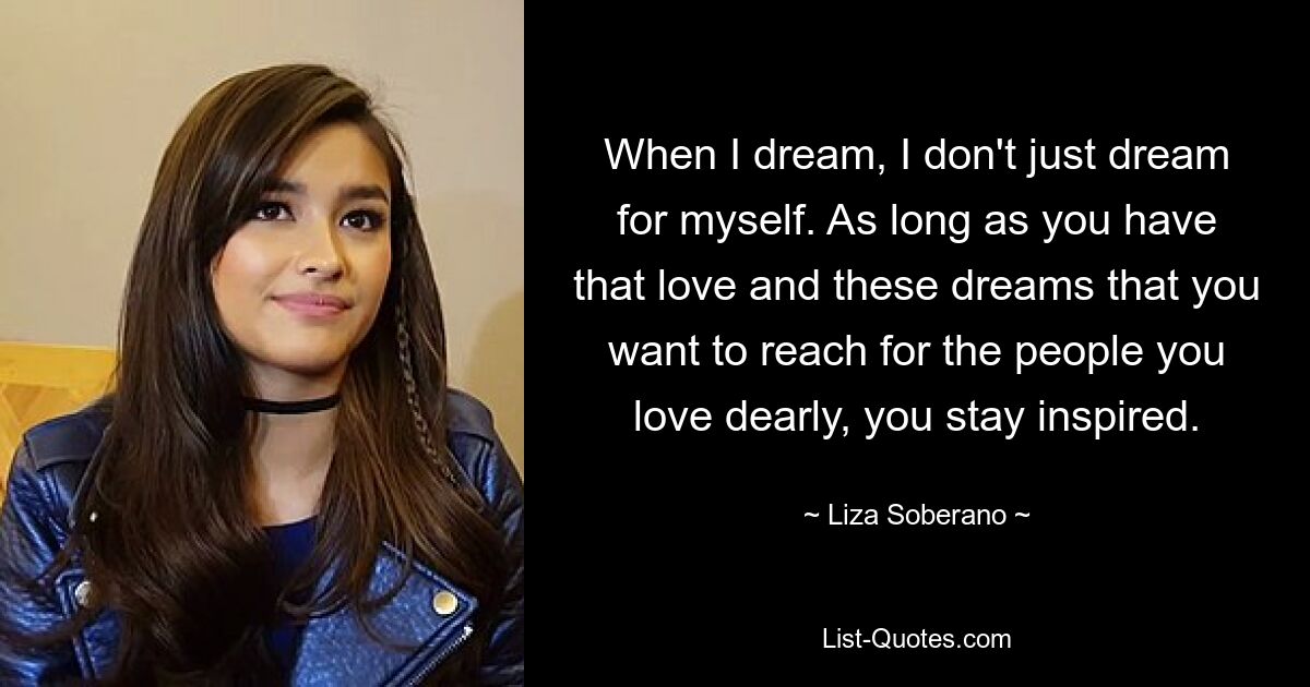 When I dream, I don't just dream for myself. As long as you have that love and these dreams that you want to reach for the people you love dearly, you stay inspired. — © Liza Soberano