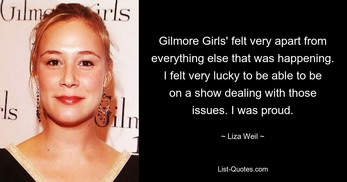 Gilmore Girls' felt very apart from everything else that was happening. I felt very lucky to be able to be on a show dealing with those issues. I was proud. — © Liza Weil