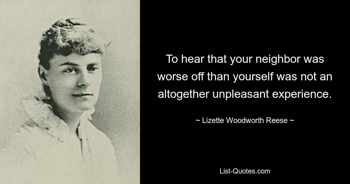 To hear that your neighbor was worse off than yourself was not an altogether unpleasant experience. — © Lizette Woodworth Reese