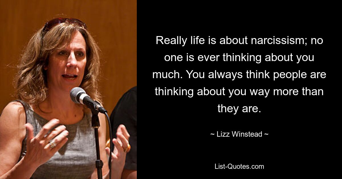 Really life is about narcissism; no one is ever thinking about you much. You always think people are thinking about you way more than they are. — © Lizz Winstead